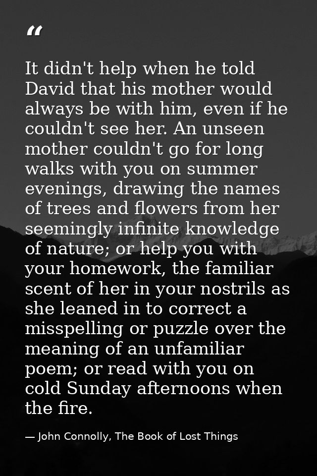 It didn't help when he told David that his mother would always be with him, even if he couldn't see her. An unseen mothe — John Connolly, The Book of Lost Things