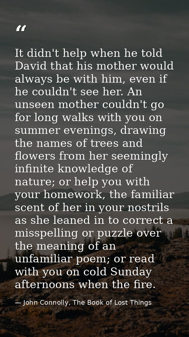 It didn't help when he told David that his mother would always be with him, even if he couldn't see her. An unseen mothe — John Connolly, The Book of Lost Things