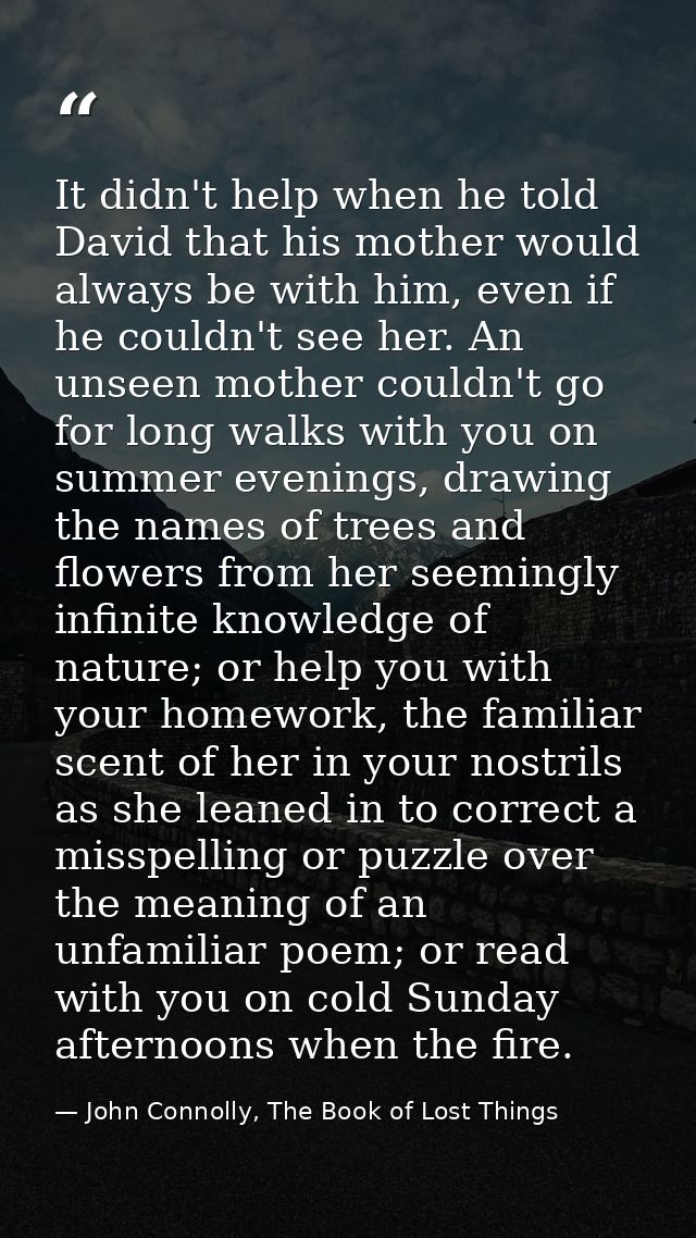 It didn't help when he told David that his mother would always be with him, even if he couldn't see her. An unseen mothe — John Connolly, The Book of Lost Things