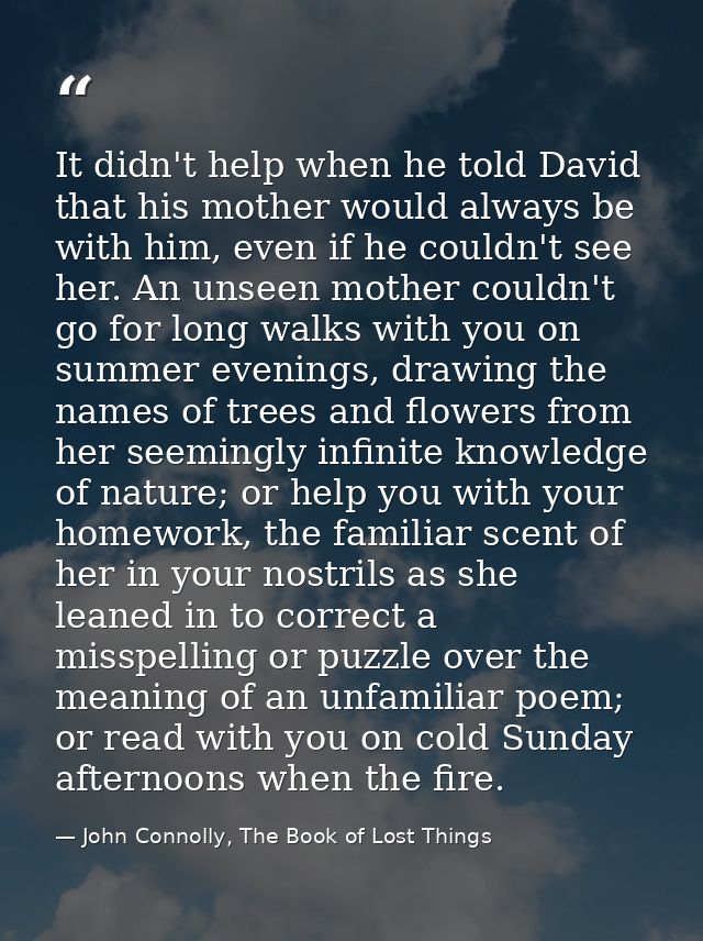 It didn't help when he told David that his mother would always be with him, even if he couldn't see her. An unseen mothe — John Connolly, The Book of Lost Things