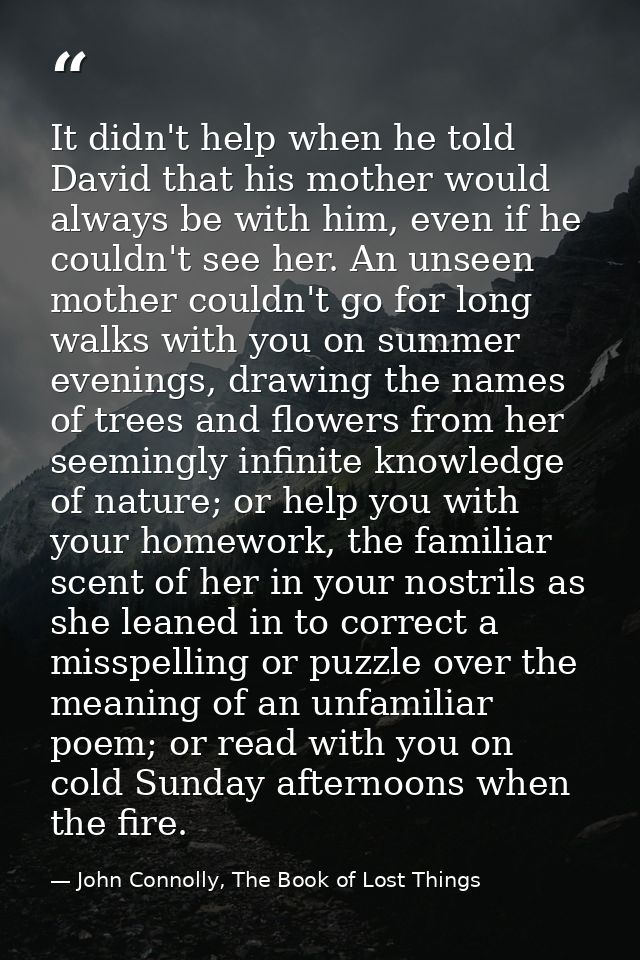 It didn't help when he told David that his mother would always be with him, even if he couldn't see her. An unseen mothe — John Connolly, The Book of Lost Things