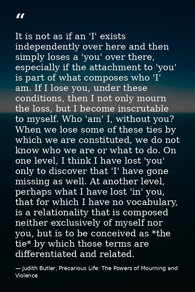 It is not as if an 'I' exists independently over here and then simply loses a 'you' over there, especially if the attach — Judith Butler, Precarious Life: The Powers of Mourning and Violence