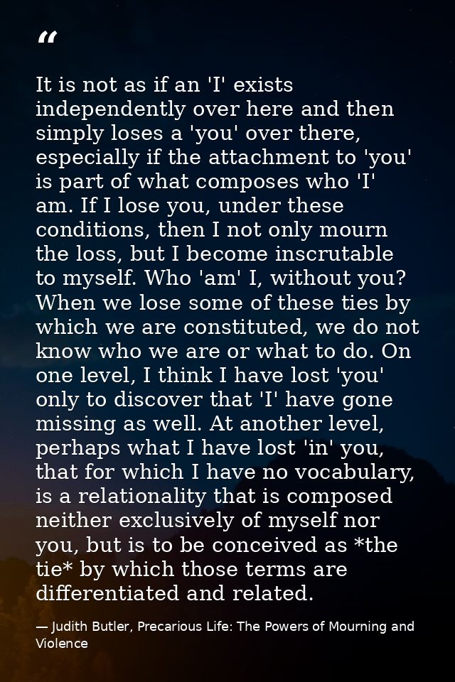 It is not as if an 'I' exists independently over here and then simply loses a 'you' over there, especially if the attach — Judith Butler, Precarious Life: The Powers of Mourning and Violence