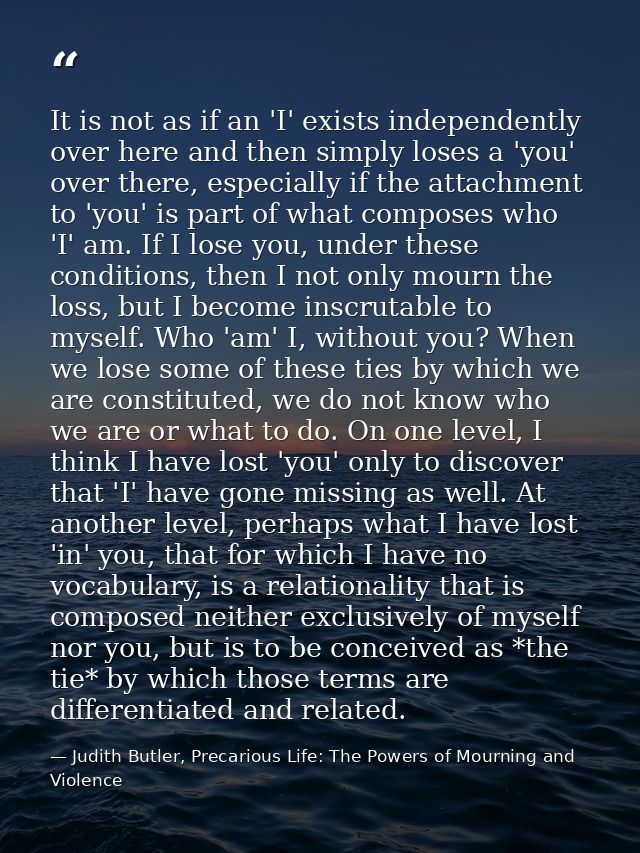 It is not as if an 'I' exists independently over here and then simply loses a 'you' over there, especially if the attach — Judith Butler, Precarious Life: The Powers of Mourning and Violence