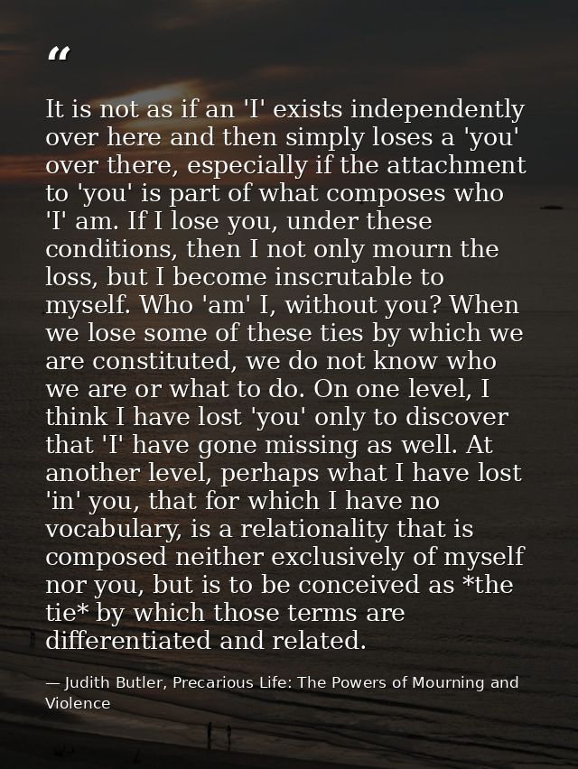 It is not as if an 'I' exists independently over here and then simply loses a 'you' over there, especially if the attach — Judith Butler, Precarious Life: The Powers of Mourning and Violence