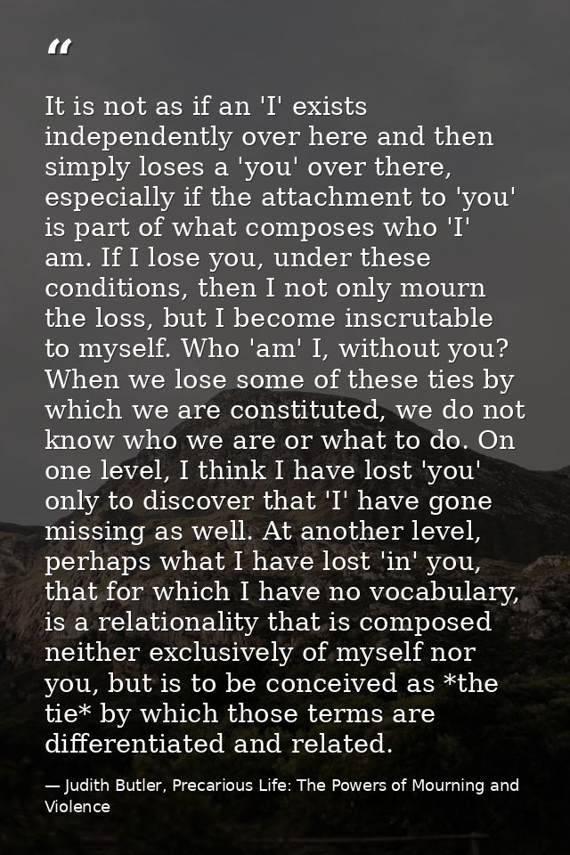It is not as if an 'I' exists independently over here and then simply loses a 'you' over there, especially if the attach — Judith Butler, Precarious Life: The Powers of Mourning and Violence