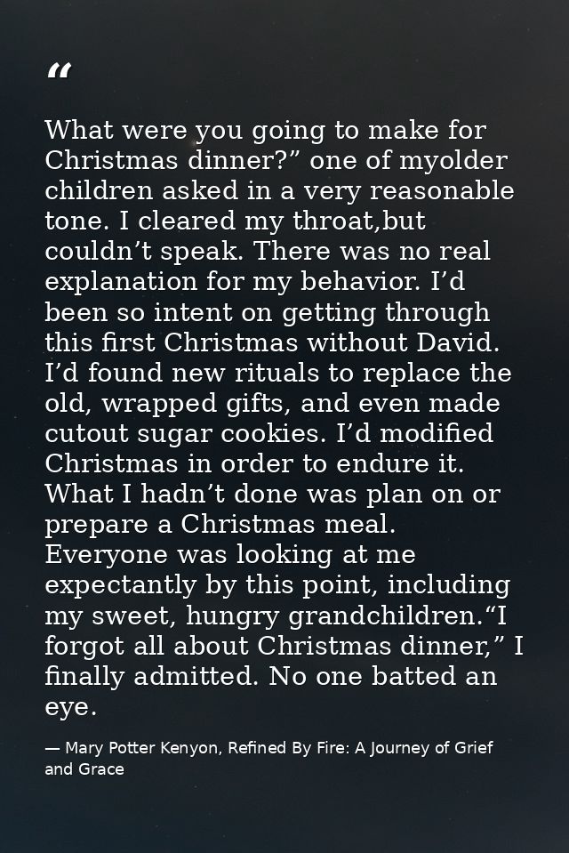 What were you going to make for Christmas dinner?” one of myolder children asked in a very reasonable tone. I cleared my — Mary Potter Kenyon, Refined By Fire: A Journey of Grief and Grace