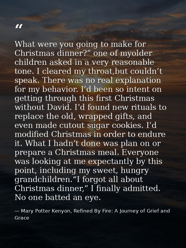 What were you going to make for Christmas dinner?” one of myolder children asked in a very reasonable tone. I cleared my — Mary Potter Kenyon, Refined By Fire: A Journey of Grief and Grace