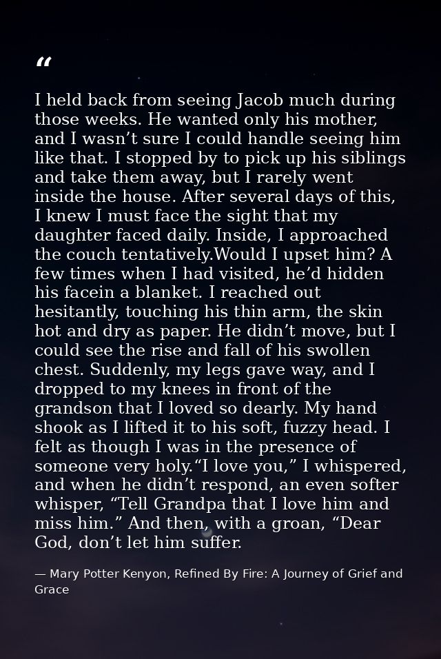 I held back from seeing Jacob much during those weeks. He wanted only his mother, and I wasn’t sure I could handle seein — Mary Potter Kenyon, Refined By Fire: A Journey of Grief and Grace