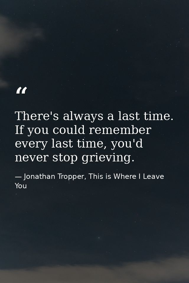 There's always a last time. If you could remember every last time, you'd never stop grieving. — Jonathan Tropper, This is Where I Leave You