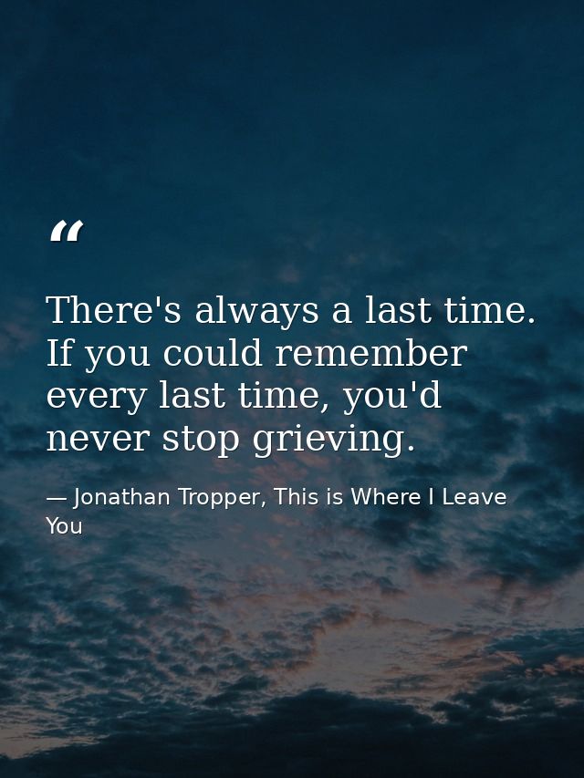 There's always a last time. If you could remember every last time, you'd never stop grieving. — Jonathan Tropper, This is Where I Leave You