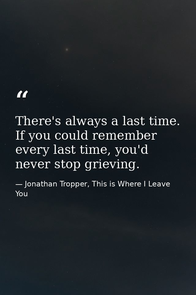 There's always a last time. If you could remember every last time, you'd never stop grieving. — Jonathan Tropper, This is Where I Leave You