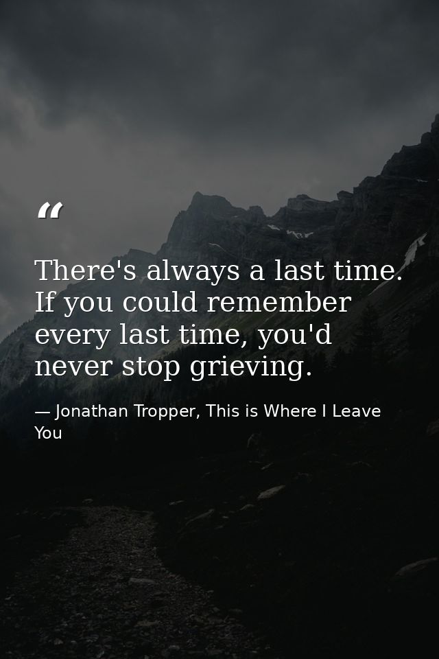 There's always a last time. If you could remember every last time, you'd never stop grieving. — Jonathan Tropper, This is Where I Leave You