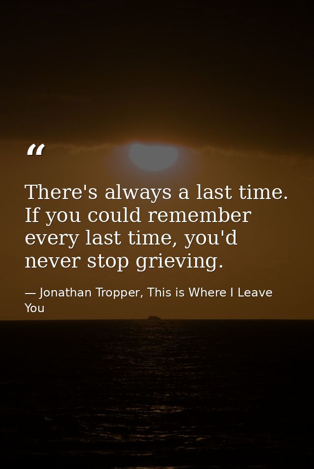 There's always a last time. If you could remember every last time, you'd never stop grieving. — Jonathan Tropper, This is Where I Leave You
