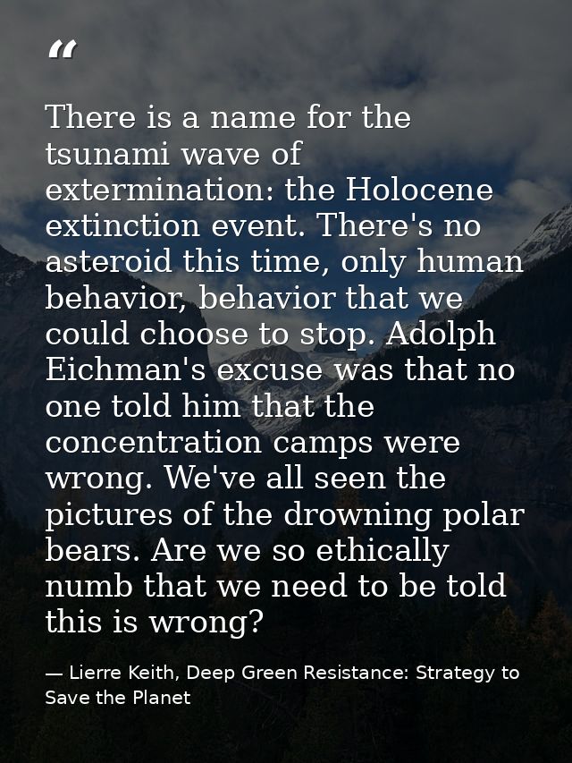 There is a name for the tsunami wave of extermination: the Holocene extinction event. There's no asteroid this time, onl — Lierre Keith, Deep Green Resistance: Strategy to Save the Planet