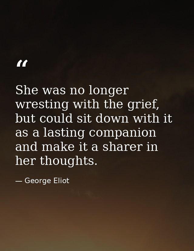 She was no longer wresting with the grief, but could sit down with it as a lasting companion and make it a sharer in her — George Eliot