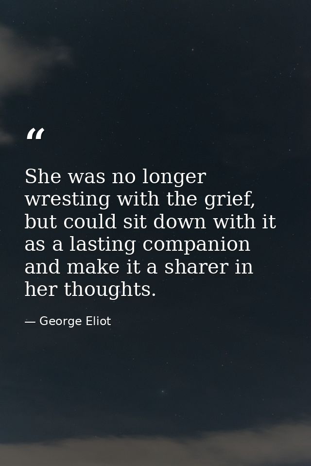 She was no longer wresting with the grief, but could sit down with it as a lasting companion and make it a sharer in her — George Eliot