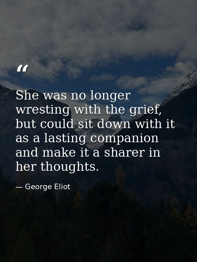 She was no longer wresting with the grief, but could sit down with it as a lasting companion and make it a sharer in her — George Eliot