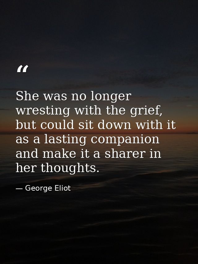 She was no longer wresting with the grief, but could sit down with it as a lasting companion and make it a sharer in her — George Eliot