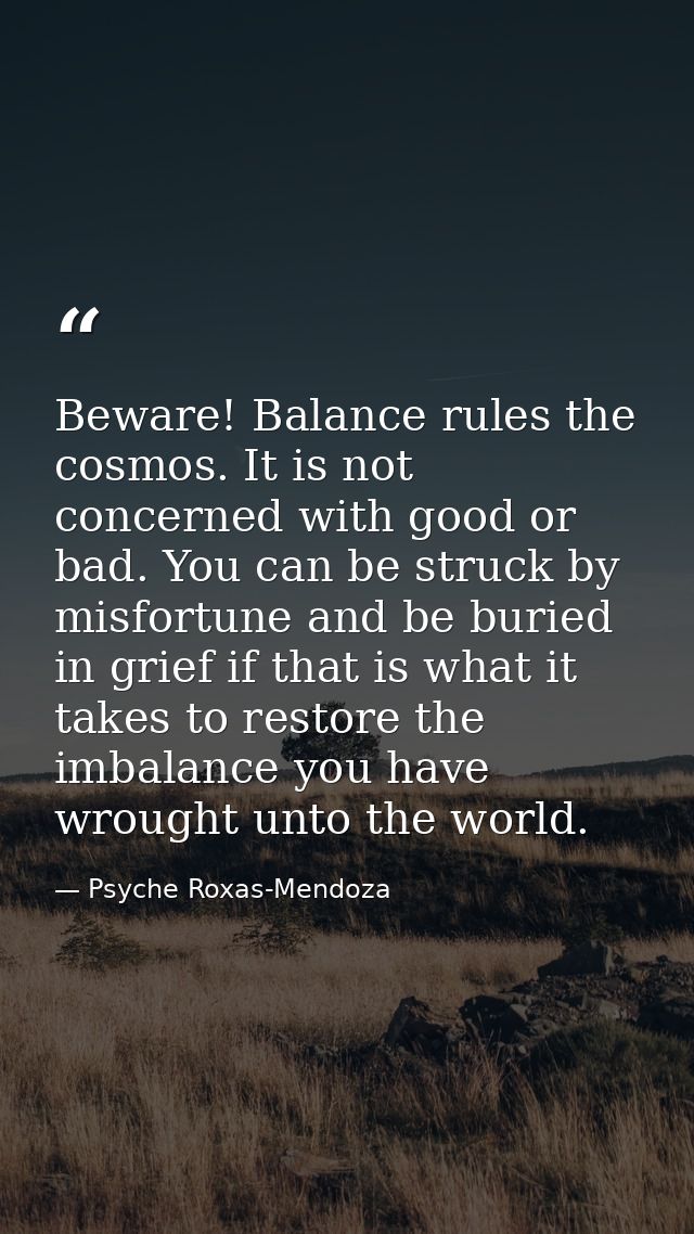 Beware! Balance rules the cosmos. It is not concerned with good or bad. You can be struck by misfortune and be buried in — Psyche Roxas-Mendoza