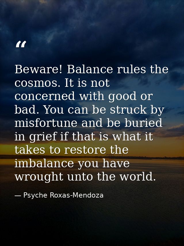 Beware! Balance rules the cosmos. It is not concerned with good or bad. You can be struck by misfortune and be buried in — Psyche Roxas-Mendoza