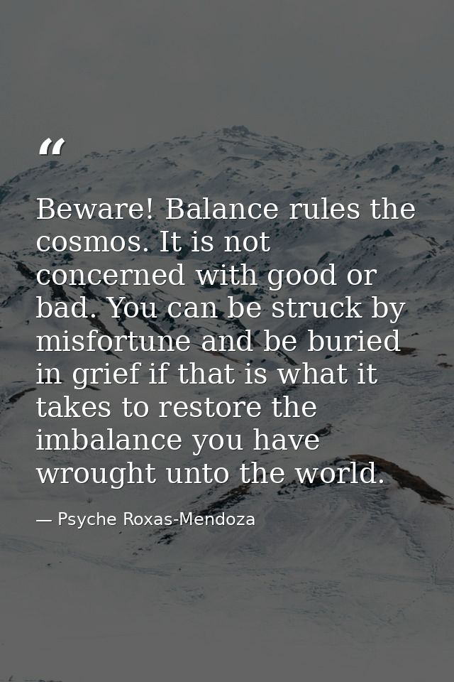 Beware! Balance rules the cosmos. It is not concerned with good or bad. You can be struck by misfortune and be buried in — Psyche Roxas-Mendoza
