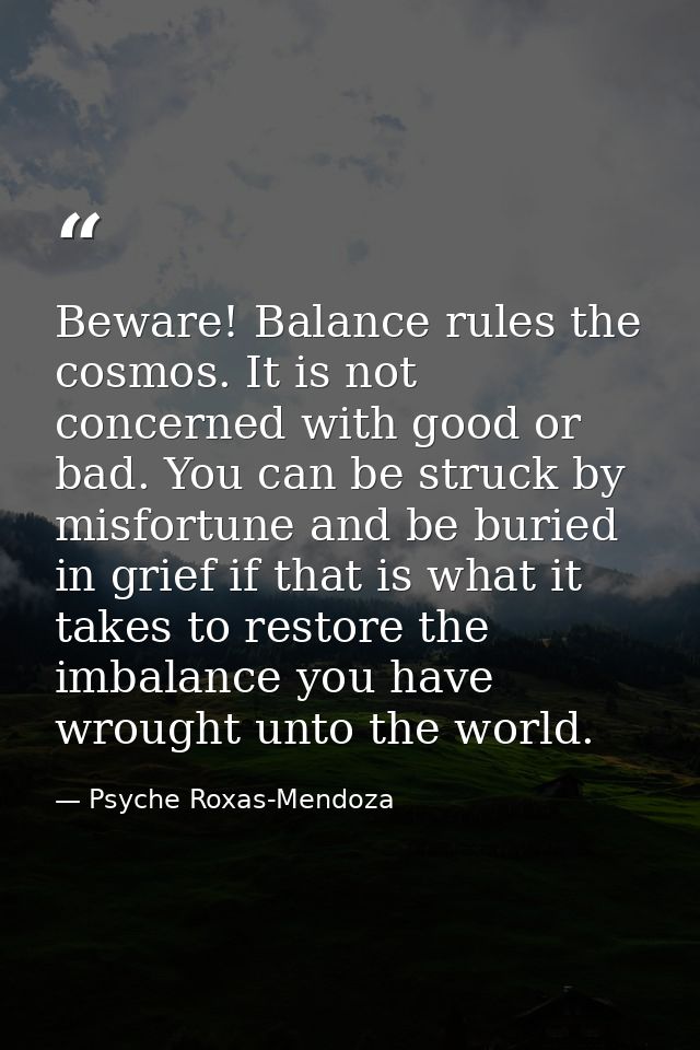 Beware! Balance rules the cosmos. It is not concerned with good or bad. You can be struck by misfortune and be buried in — Psyche Roxas-Mendoza