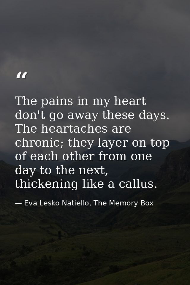 The pains in my heart don't go away these days. The heartaches are chronic; they layer on top of each other from one day — Eva Lesko Natiello, The Memory Box