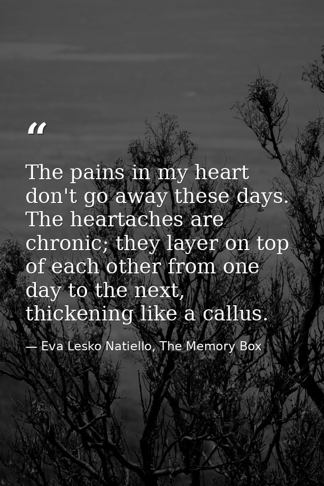 The pains in my heart don't go away these days. The heartaches are chronic; they layer on top of each other from one day — Eva Lesko Natiello, The Memory Box