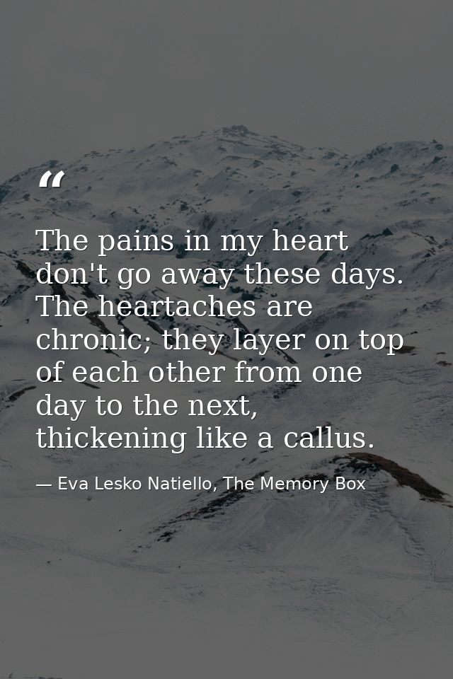 The pains in my heart don't go away these days. The heartaches are chronic; they layer on top of each other from one day — Eva Lesko Natiello, The Memory Box