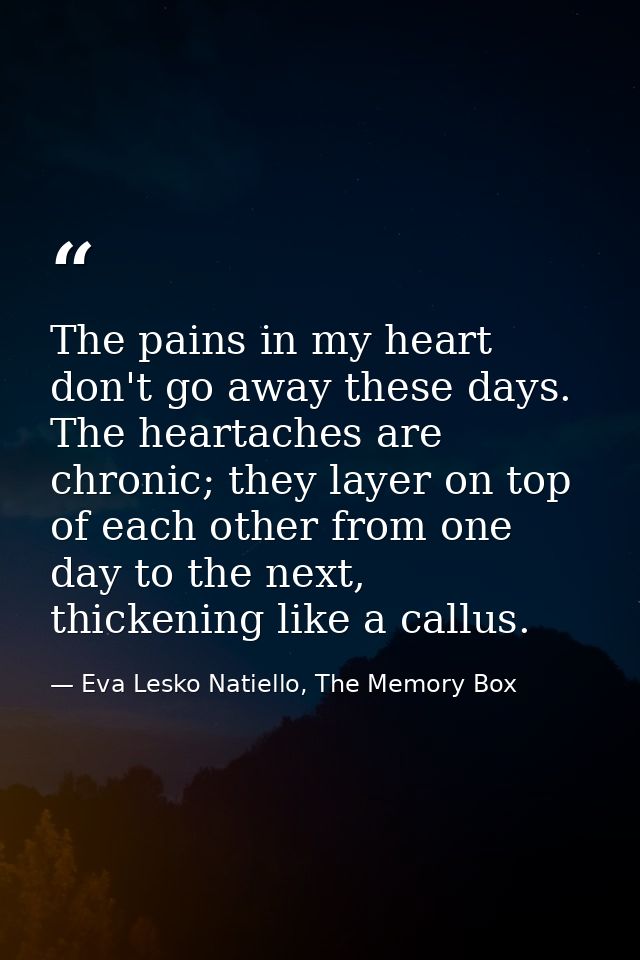 The pains in my heart don't go away these days. The heartaches are chronic; they layer on top of each other from one day — Eva Lesko Natiello, The Memory Box