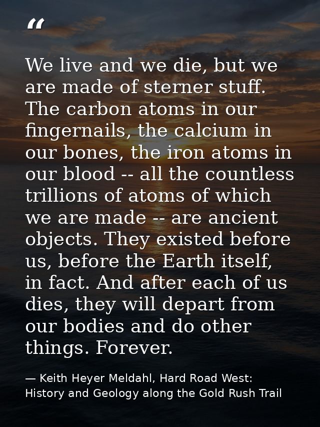 We live and we die, but we are made of sterner stuff. The carbon atoms in our fingernails, the calcium in our bones, the — Keith Heyer Meldahl, Hard Road West: History and Geology along the Gold Rush Trail