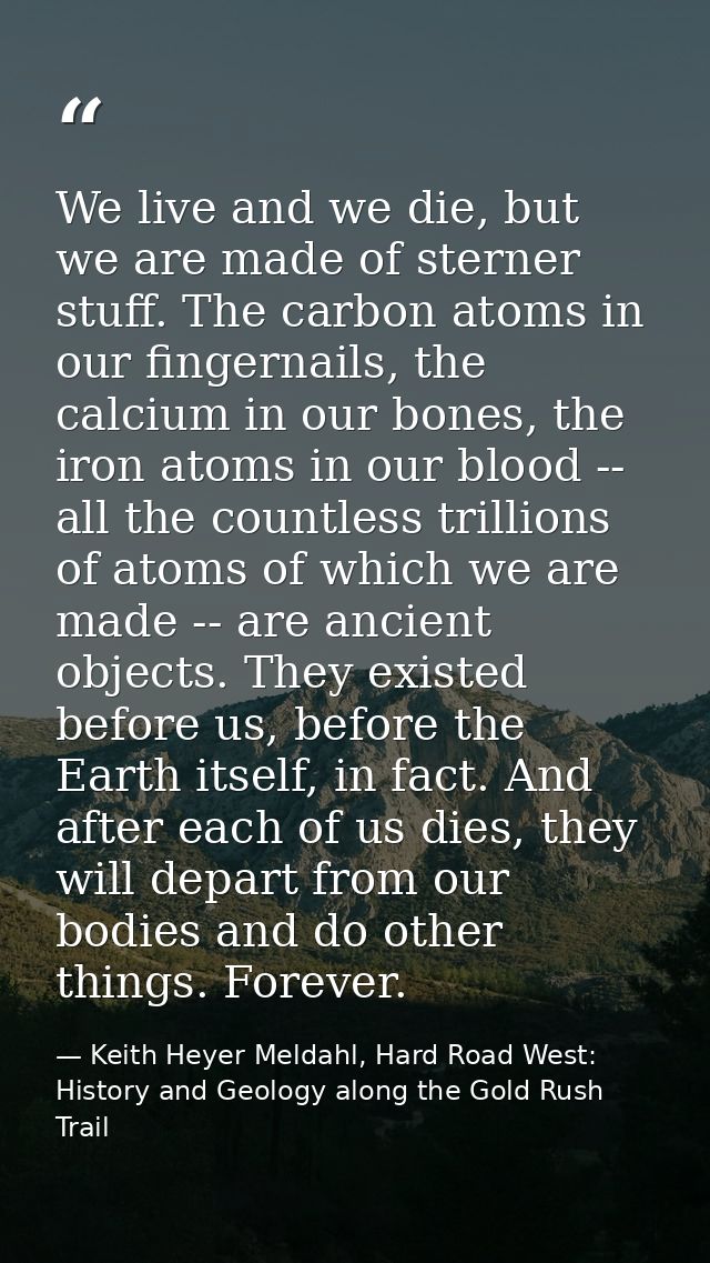 We live and we die, but we are made of sterner stuff. The carbon atoms in our fingernails, the calcium in our bones, the — Keith Heyer Meldahl, Hard Road West: History and Geology along the Gold Rush Trail