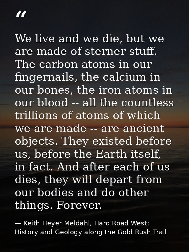We live and we die, but we are made of sterner stuff. The carbon atoms in our fingernails, the calcium in our bones, the — Keith Heyer Meldahl, Hard Road West: History and Geology along the Gold Rush Trail