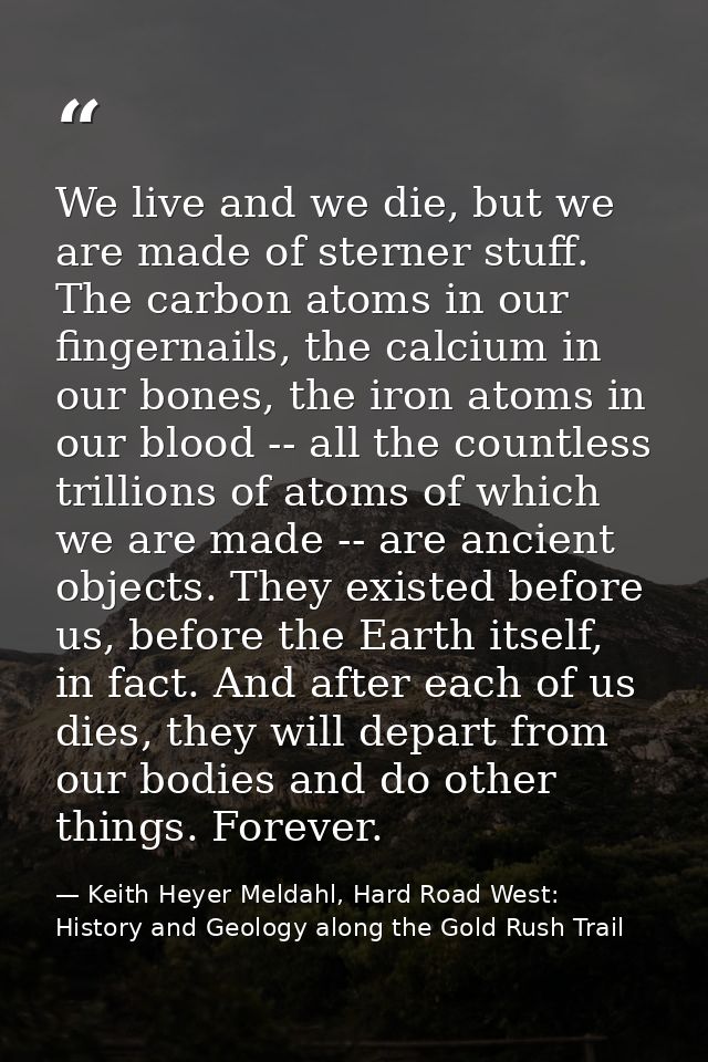 We live and we die, but we are made of sterner stuff. The carbon atoms in our fingernails, the calcium in our bones, the — Keith Heyer Meldahl, Hard Road West: History and Geology along the Gold Rush Trail
