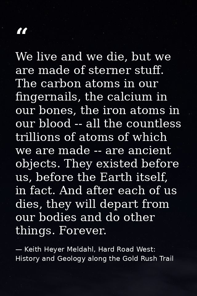 We live and we die, but we are made of sterner stuff. The carbon atoms in our fingernails, the calcium in our bones, the — Keith Heyer Meldahl, Hard Road West: History and Geology along the Gold Rush Trail