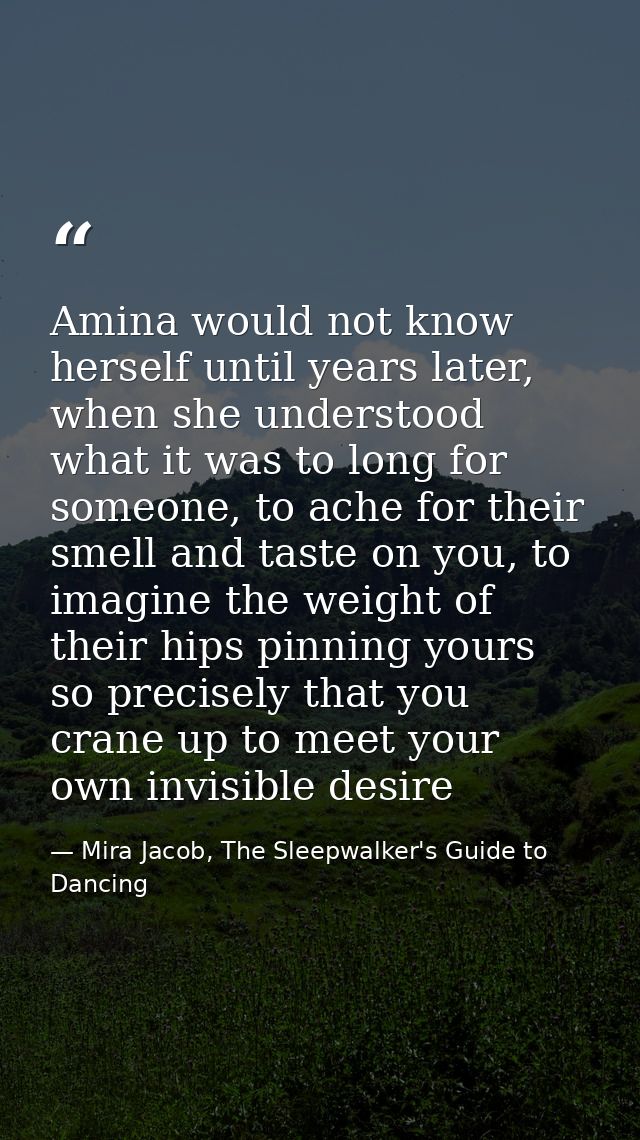 Amina would not know herself until years later, when she understood what it was to long for someone, to ache for their s — Mira Jacob, The Sleepwalker's Guide to Dancing