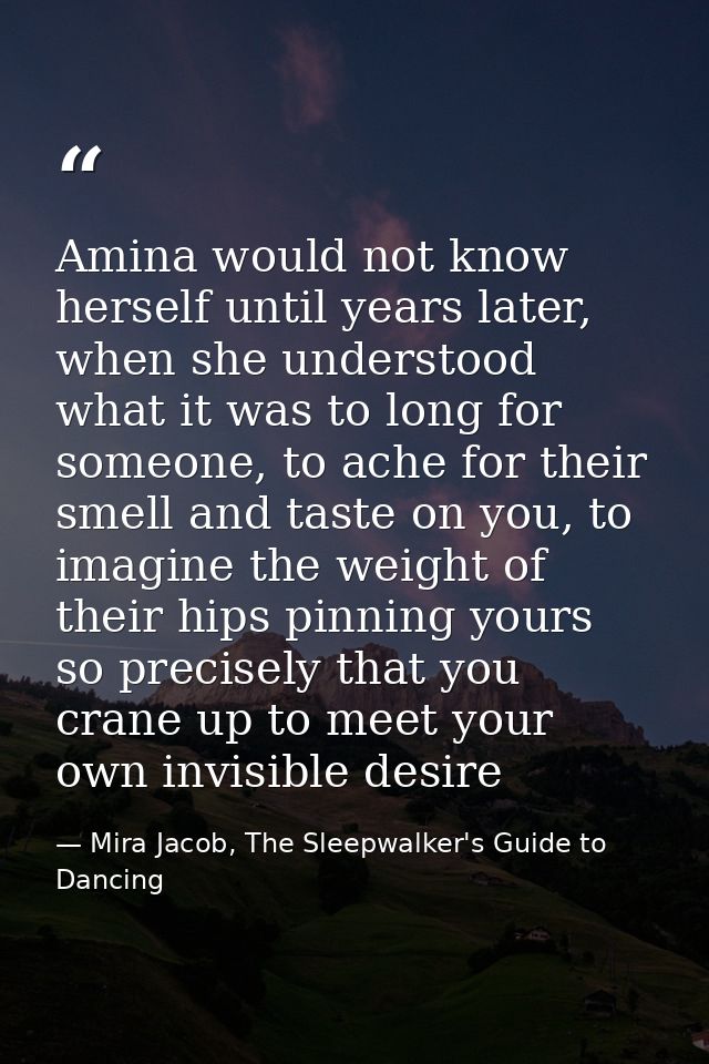 Amina would not know herself until years later, when she understood what it was to long for someone, to ache for their s — Mira Jacob, The Sleepwalker's Guide to Dancing
