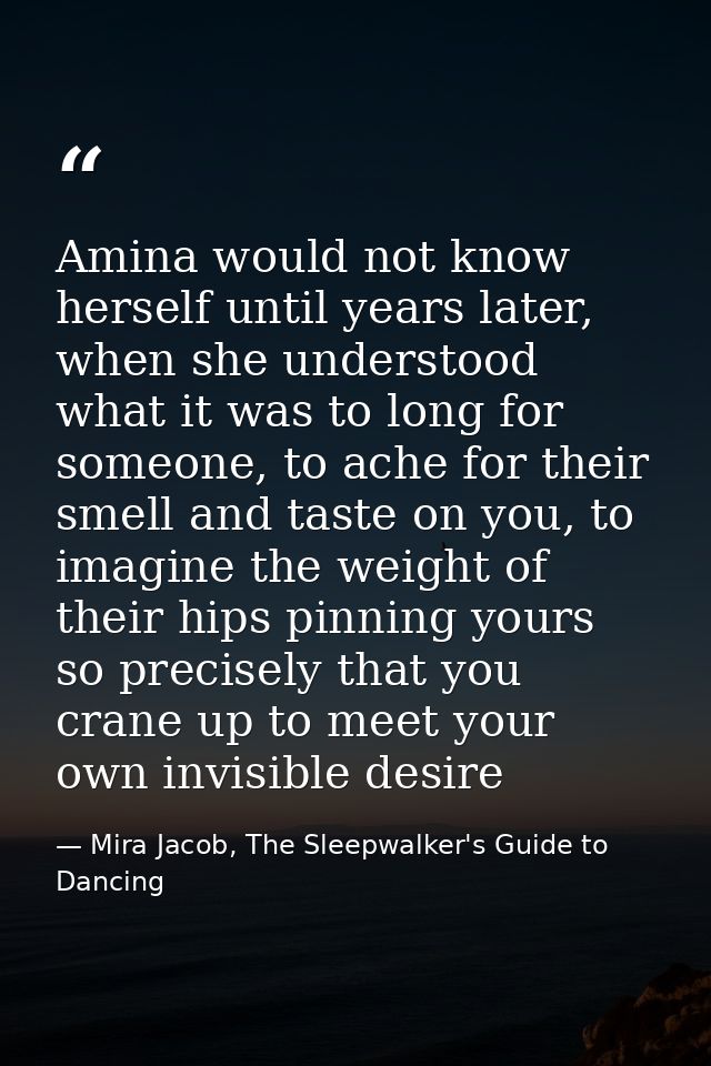 Amina would not know herself until years later, when she understood what it was to long for someone, to ache for their s — Mira Jacob, The Sleepwalker's Guide to Dancing