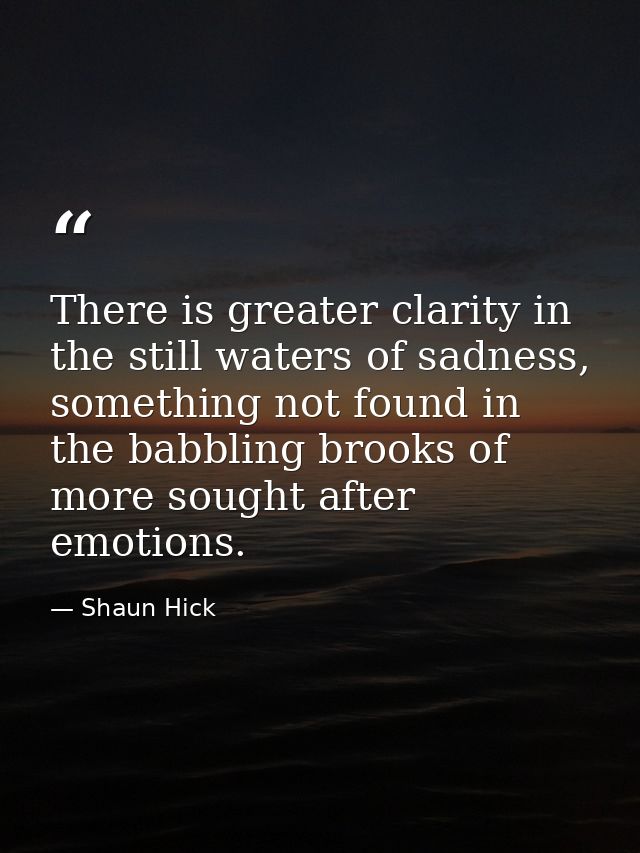 There is greater clarity in the still waters of sadness, something not found in the babbling brooks of more sought after — Shaun Hick