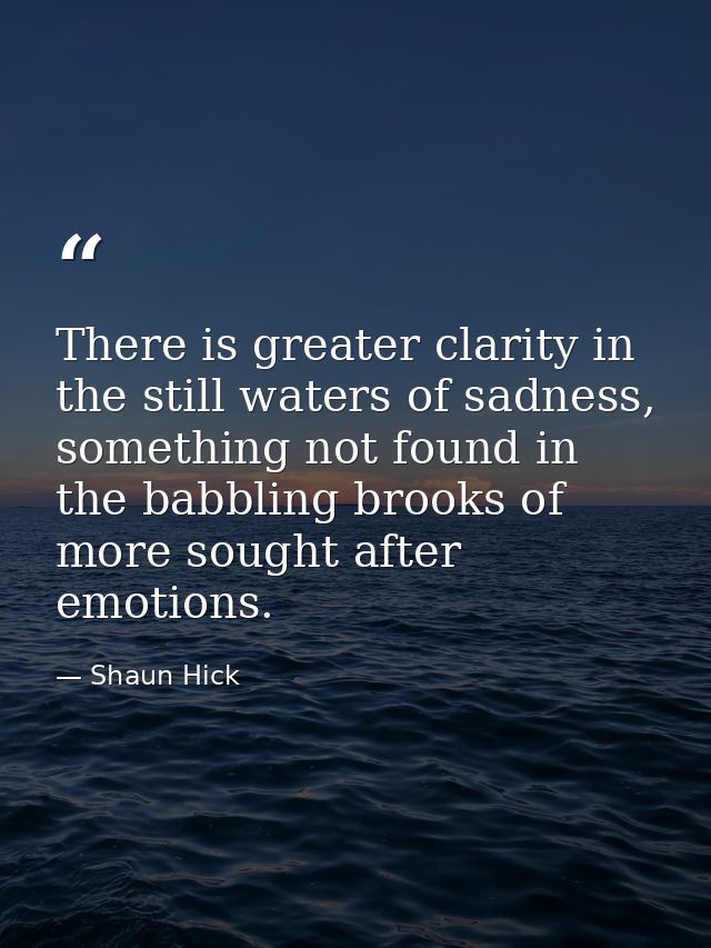 There is greater clarity in the still waters of sadness, something not found in the babbling brooks of more sought after — Shaun Hick