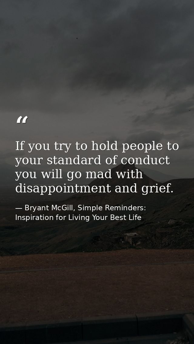 If you try to hold people to your standard of conduct you will go mad with disappointment and grief. — Bryant McGill, Simple Reminders: Inspiration for Living Your Best Life