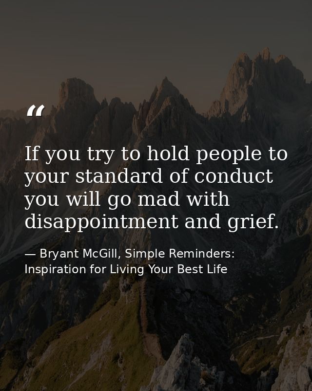 If you try to hold people to your standard of conduct you will go mad with disappointment and grief. — Bryant McGill, Simple Reminders: Inspiration for Living Your Best Life