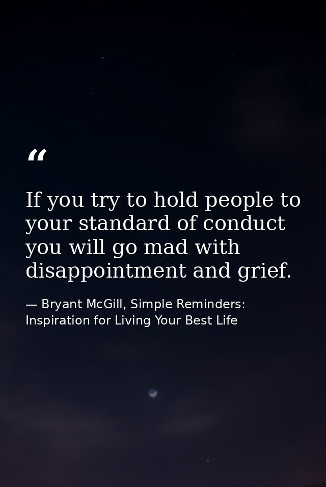 If you try to hold people to your standard of conduct you will go mad with disappointment and grief. — Bryant McGill, Simple Reminders: Inspiration for Living Your Best Life