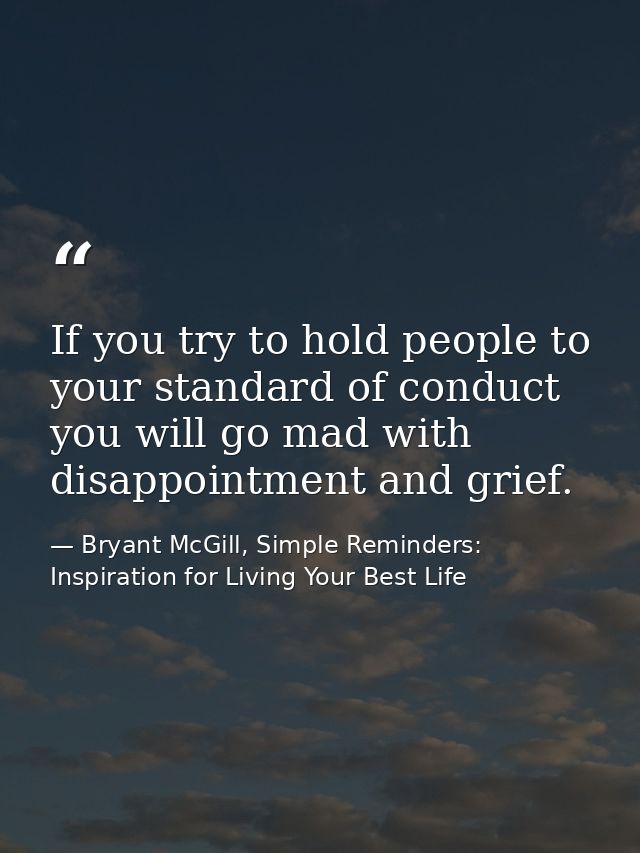 If you try to hold people to your standard of conduct you will go mad with disappointment and grief. — Bryant McGill, Simple Reminders: Inspiration for Living Your Best Life