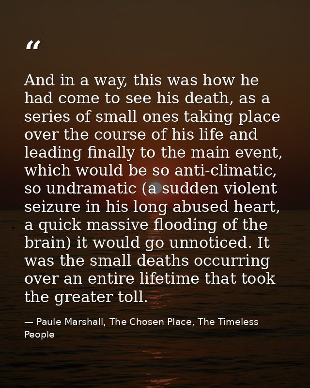 And in a way, this was how he had come to see his death, as a series of small ones taking place over the course of his l — Paule Marshall, The Chosen Place, The Timeless People