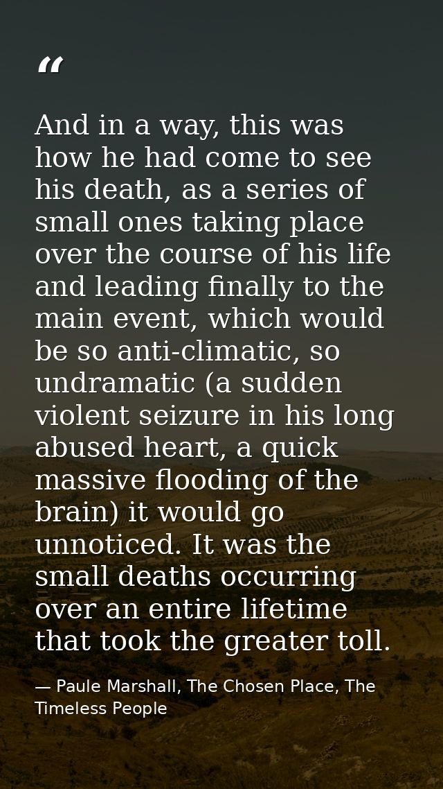 And in a way, this was how he had come to see his death, as a series of small ones taking place over the course of his l — Paule Marshall, The Chosen Place, The Timeless People