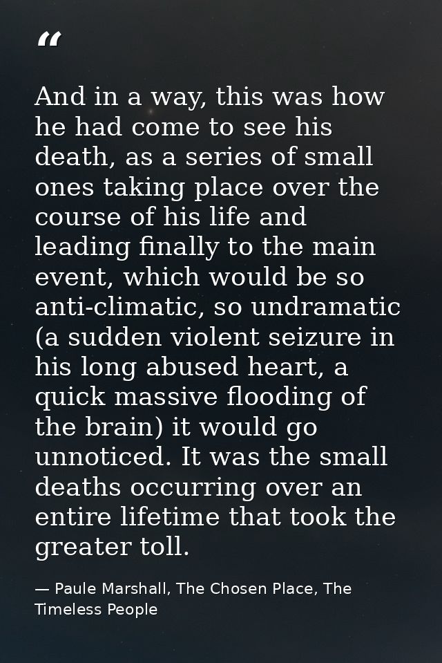 And in a way, this was how he had come to see his death, as a series of small ones taking place over the course of his l — Paule Marshall, The Chosen Place, The Timeless People