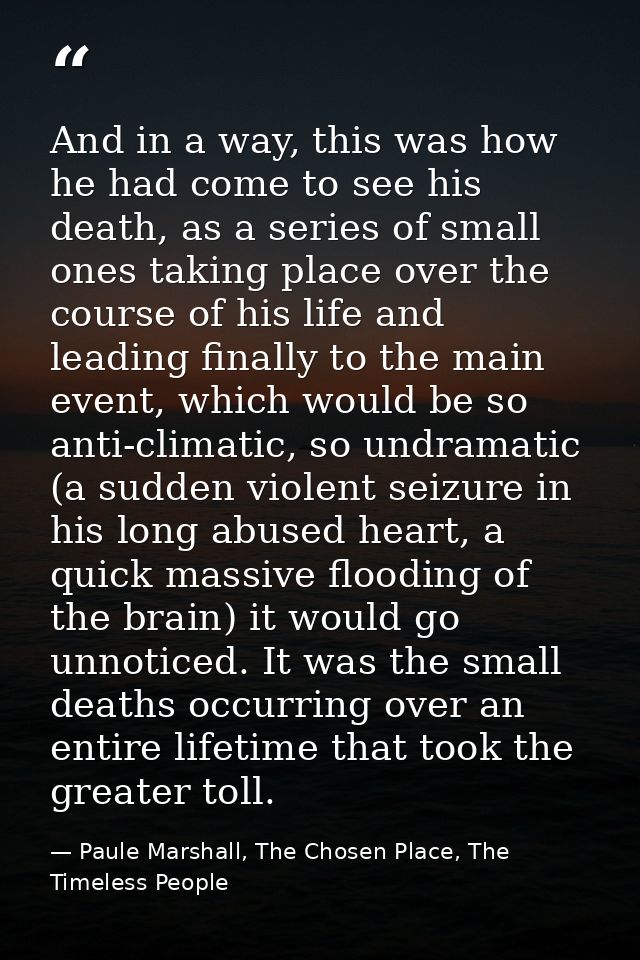 And in a way, this was how he had come to see his death, as a series of small ones taking place over the course of his l — Paule Marshall, The Chosen Place, The Timeless People