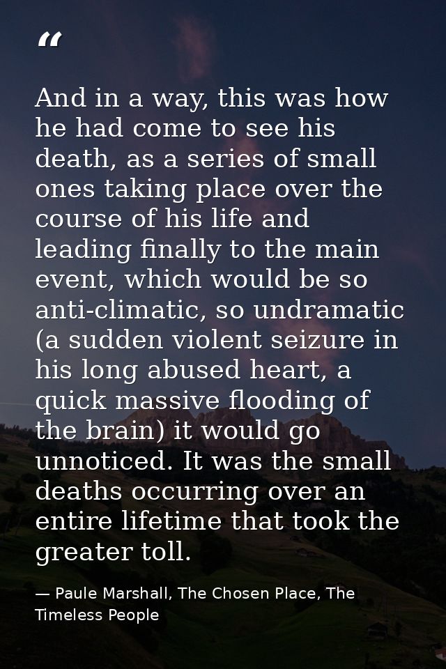 And in a way, this was how he had come to see his death, as a series of small ones taking place over the course of his l — Paule Marshall, The Chosen Place, The Timeless People